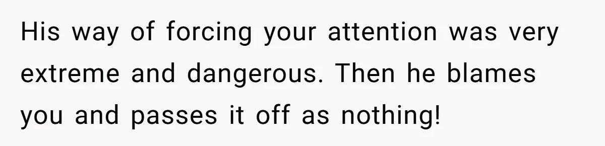 His way of forcing your attention was very extreme and dangerous. Then he blames you and passes it off as nothing!