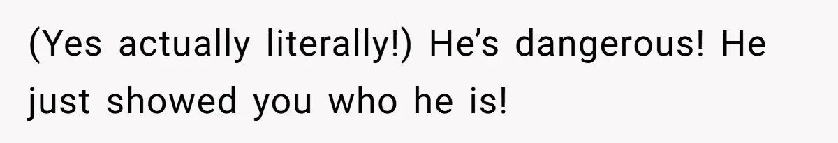 (Yes actually literally!) He’s dangerous! He just showed you who he is!