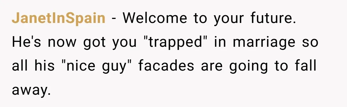 JanetInSpain − Welcome to your future. He's now got you "trapped" in marriage so all his "nice guy" facades are going to fall away.