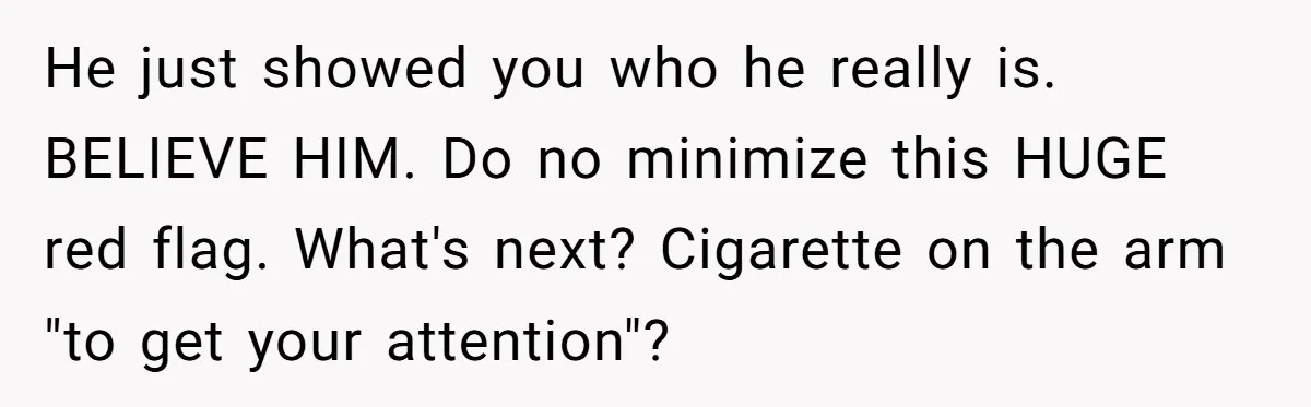 He just showed you who he really is. BELIEVE HIM. Do no minimize this HUGE red flag. What's next? Cigarette on the arm "to get your attention"?