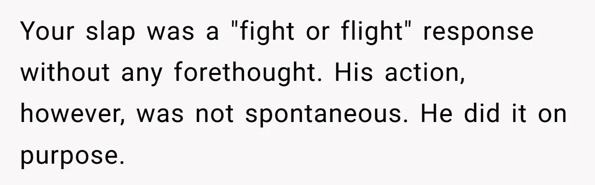 Your slap was a "fight or flight" response without any forethought. His action, however, was not spontaneous. He did it on purpose.