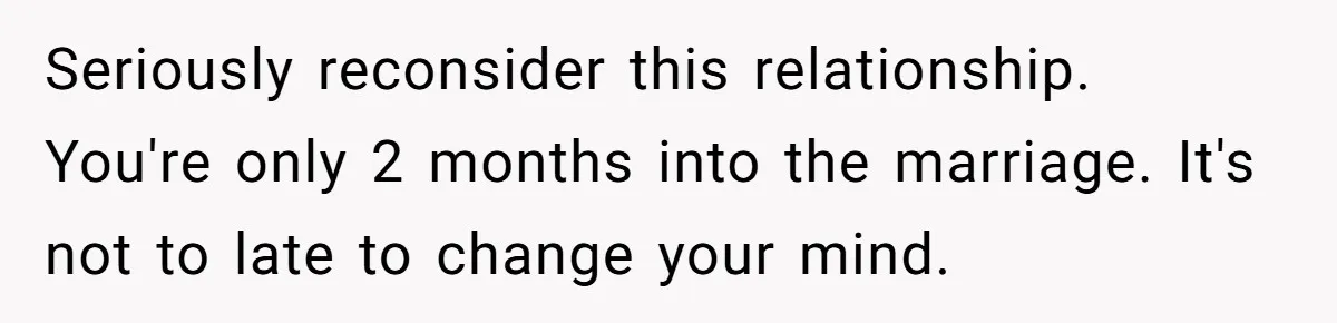 Seriously reconsider this relationship. You're only 2 months into the marriage. It's not to late to change your mind.