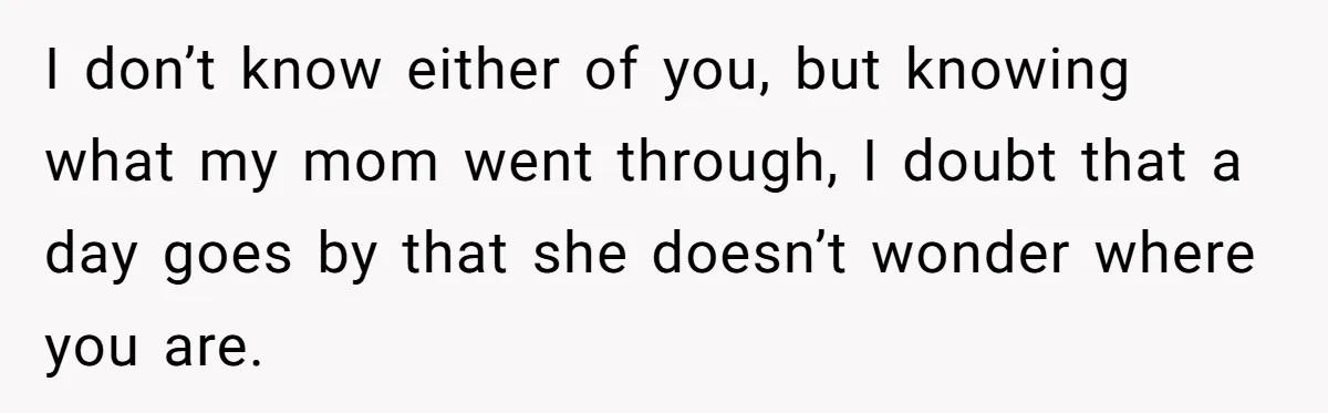 I don’t know either of you, but knowing what my mom went through, I doubt that a day goes by that she doesn’t wonder where you are.