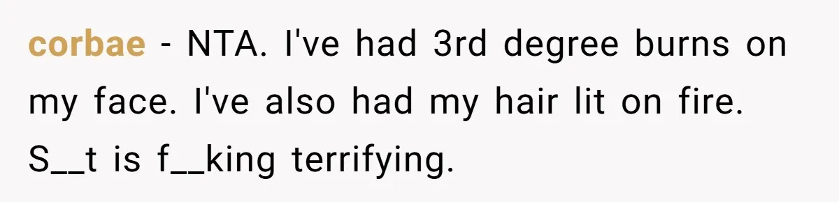 corbae − NTA. I've had 3rd degree burns on my face. I've also had my hair lit on fire. S__t is f__king terrifying.