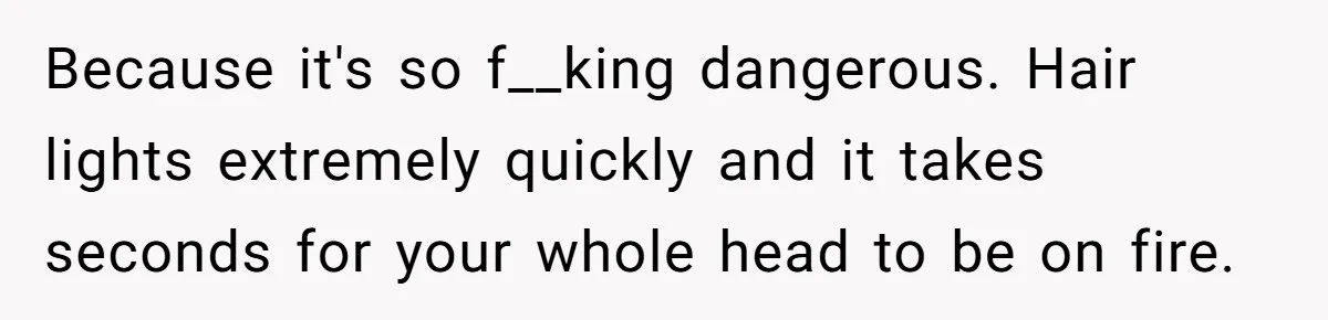 Because it's so f__king dangerous. Hair lights extremely quickly and it takes seconds for your whole head to be on fire.