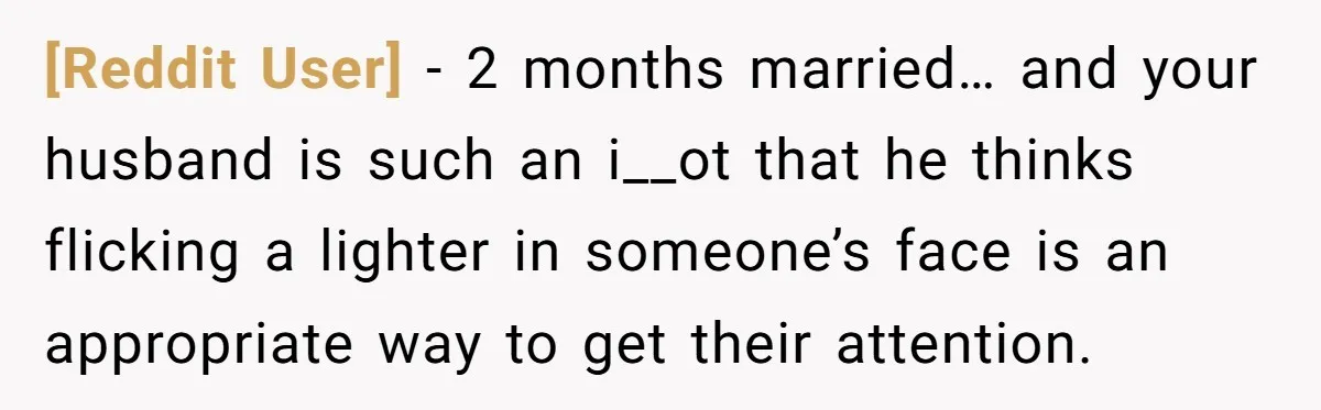 [Reddit User] − 2 months married… and your husband is such an i__ot that he thinks flicking a lighter in someone’s face is an appropriate way to get their attention.