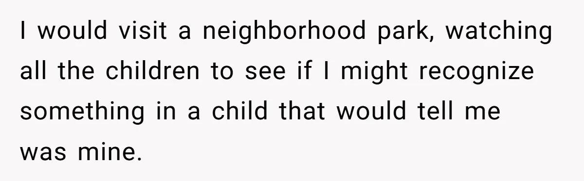 I would visit a neighborhood park, watching all the children to see if I might recognize something in a child that would tell me was mine.