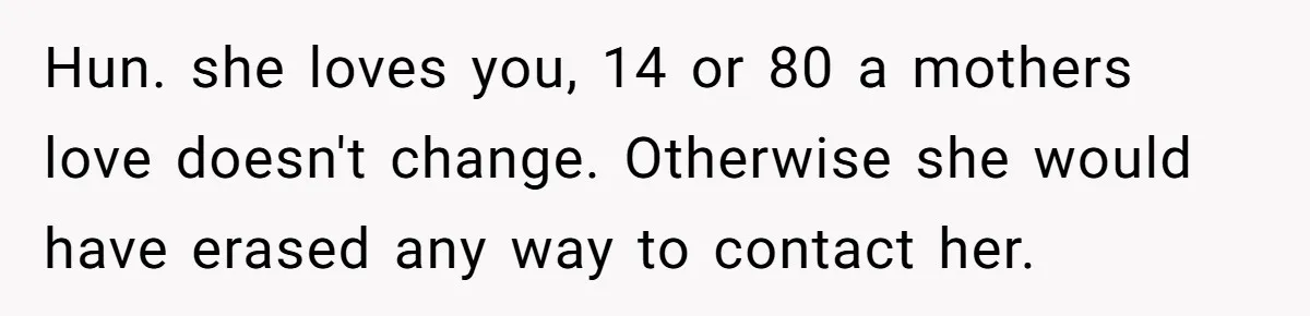 Hun. she loves you, 14 or 80 a mothers love doesn't change. Otherwise she would have erased any way to contact her.