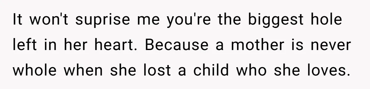 It won't suprise me you're the biggest hole left in her heart. Because a mother is never whole when she lost a child who she loves.