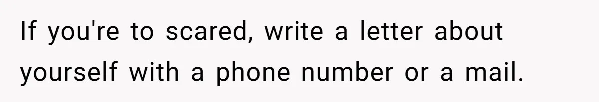 If you're to scared, write a letter about yourself with a phone number or a mail.