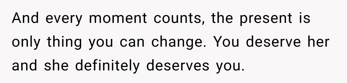 And every moment counts, the present is only thing you can change. You deserve her and she definitely deserves you.