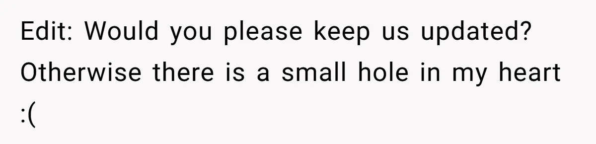 Edit: Would you please keep us updated? Otherwise there is a small hole in my heart :(