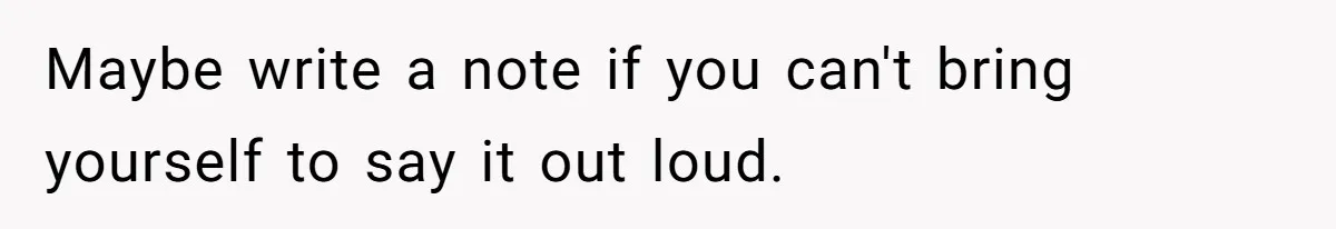 Maybe write a note if you can't bring yourself to say it out loud.