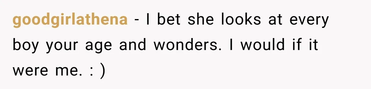 goodgirlathena − I bet she looks at every boy your age and wonders. I would if it were me. : )