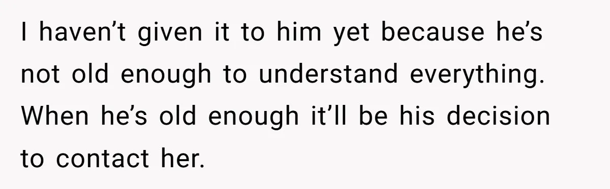 I haven’t given it to him yet because he’s not old enough to understand everything. When he’s old enough it’ll be his decision to contact her.