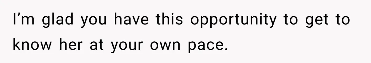 I’m glad you have this opportunity to get to know her at your own pace.