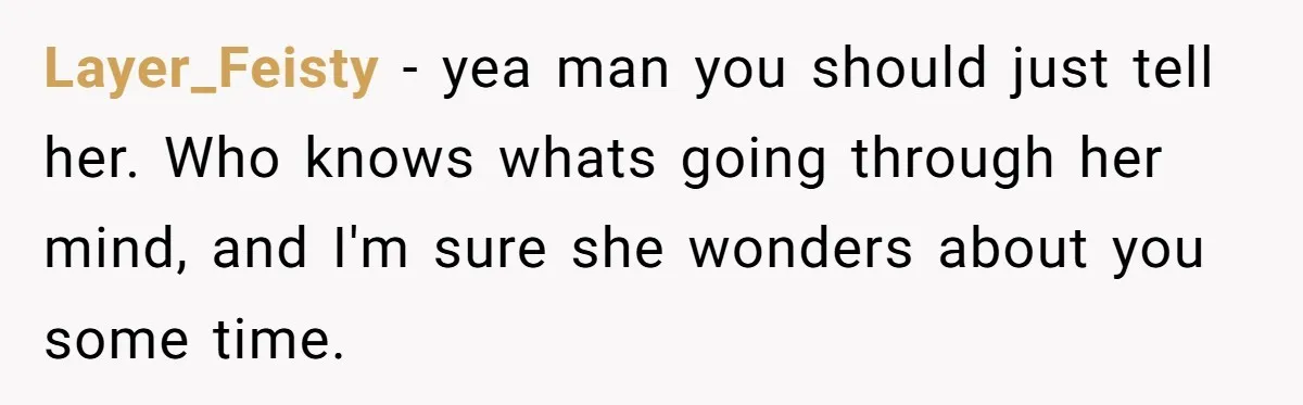 Layer_Feisty − yea man you should just tell her. Who knows whats going through her mind, and I'm sure she wonders about you some time.