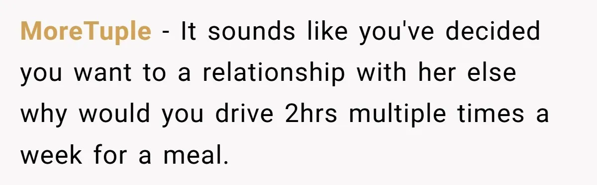 MoreTuple − It sounds like you've decided you want to a relationship with her else why would you drive 2hrs multiple times a week for a meal.