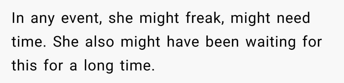 In any event, she might freak, might need time. She also might have been waiting for this for a long time.