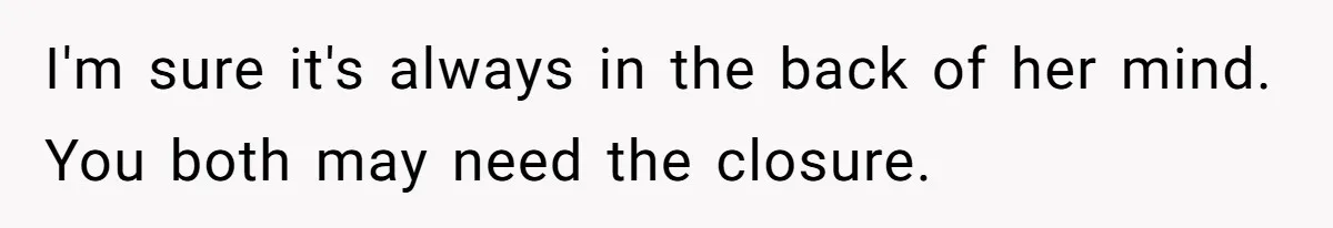 I'm sure it's always in the back of her mind. You both may need the closure.