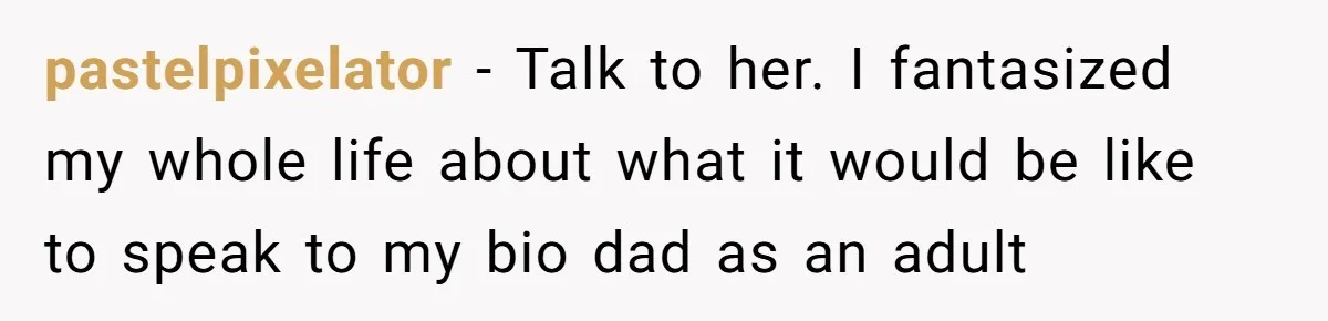 pastelpixelator − Talk to her. I fantasized my whole life about what it would be like to speak to my bio dad as an adult