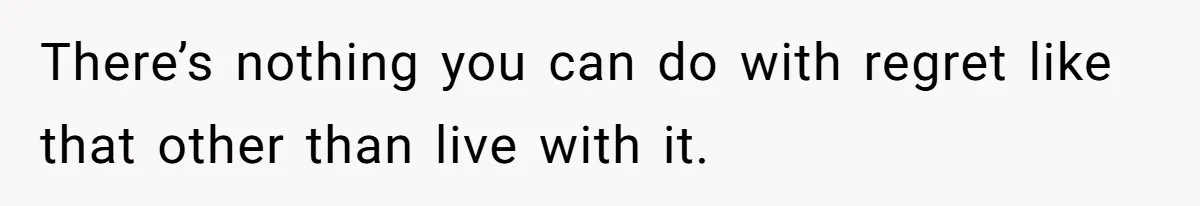 There’s nothing you can do with regret like that other than live with it.
