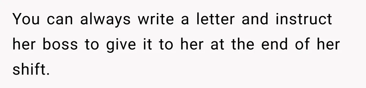 You can always write a letter and instruct her boss to give it to her at the end of her shift.