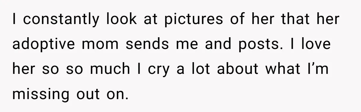 I constantly look at pictures of her that her adoptive mom sends me and posts. I love her so so much I cry a lot about what I’m missing out...