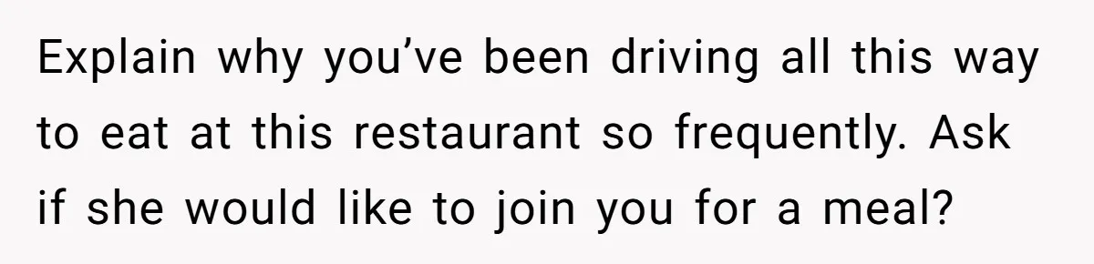 Explain why you’ve been driving all this way to eat at this restaurant so frequently. Ask if she would like to join you for a meal?