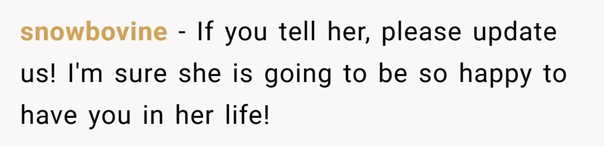 snowbovine − If you tell her, please update us! I'm sure she is going to be so happy to have you in her life!