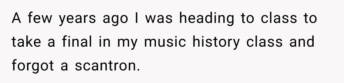 A few years ago I was heading to class to take a final in my music history class and forgot a scantron.