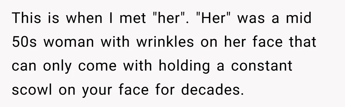 This is when I met "her". "Her" was a mid 50s woman with wrinkles on her face that can only come with holding a constant scowl on your face for...