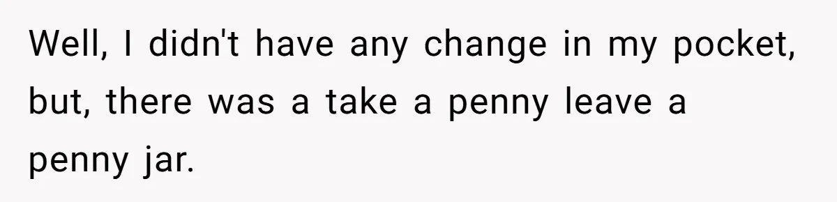 Well, I didn't have any change in my pocket, but, there was a take a penny leave a penny jar.