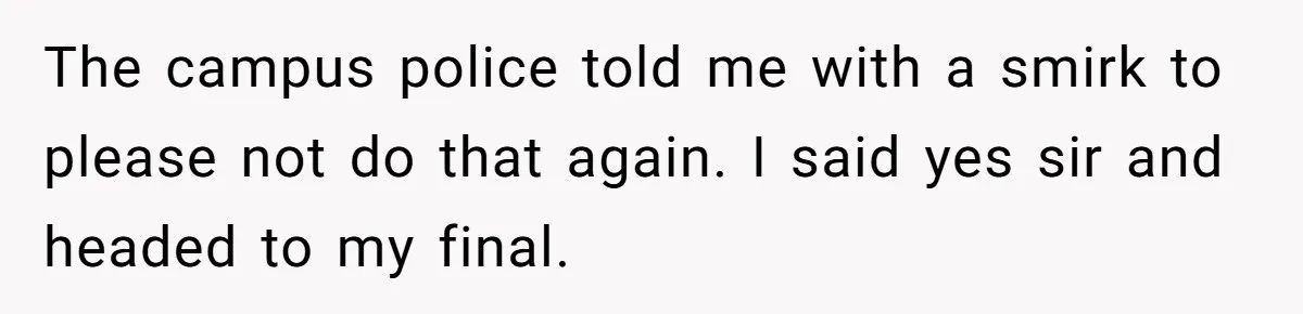 The campus police told me with a smirk to please not do that again. I said yes sir and headed to my final.