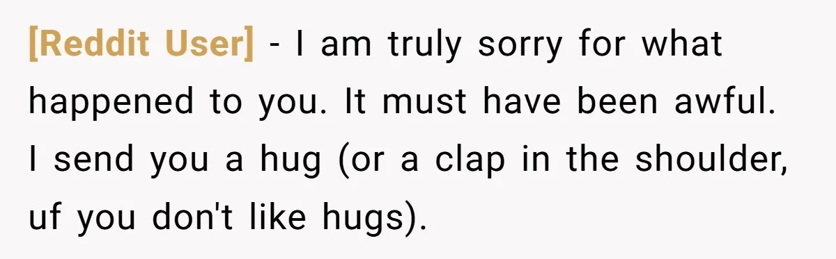 [Reddit User] − I am truly sorry for what happened to you. It must have been awful. I send you a hug (or a clap in the shoulder, uf you...