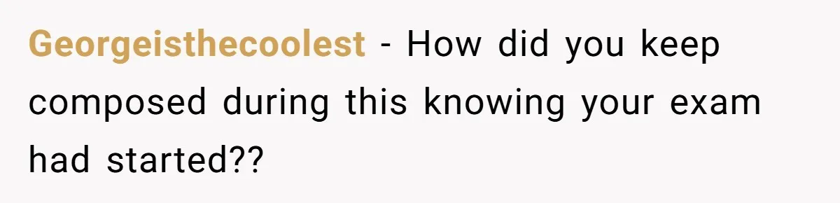 Georgeisthecoolest − How did you keep composed during this knowing your exam had started??