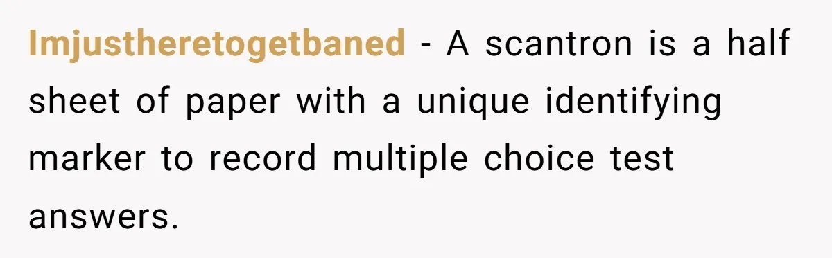 Imjustheretogetbaned − A scantron is a half sheet of paper with a unique identifying marker to record multiple choice test answers.