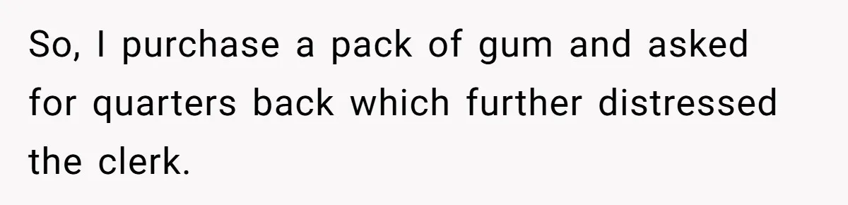 So, I purchase a pack of gum and asked for quarters back which further distressed the clerk.