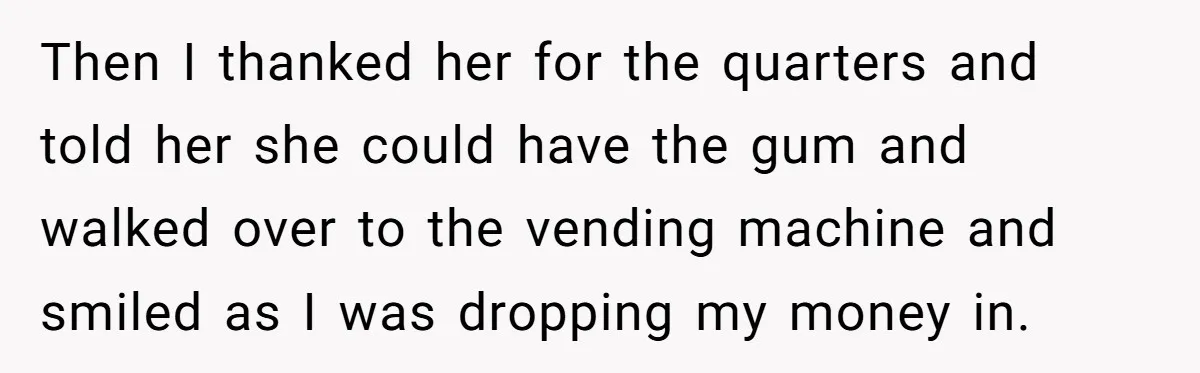 Then I thanked her for the quarters and told her she could have the gum and walked over to the vending machine and smiled as I was dropping my money...