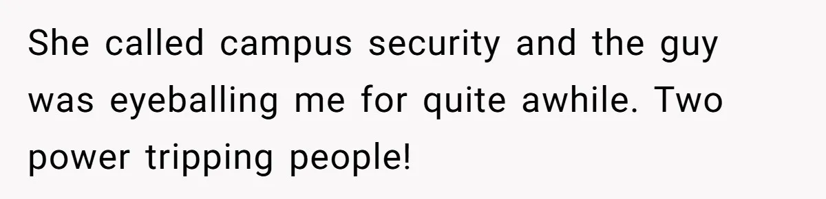 She called campus security and the guy was eyeballing me for quite awhile. Two power tripping people!