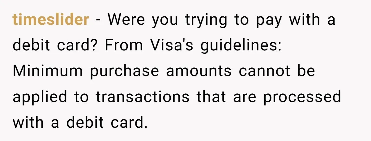 timeslider − Were you trying to pay with a debit card? From Visa's guidelines: Minimum purchase amounts cannot be applied to transactions that are processed with a debit card.