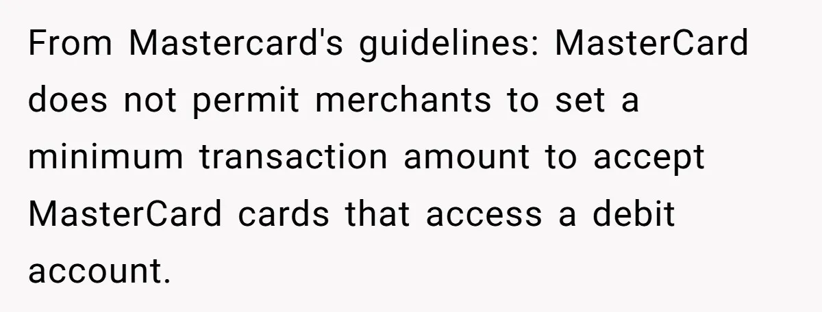 From Mastercard's guidelines: MasterCard does not permit merchants to set a minimum transaction amount to accept MasterCard cards that access a debit account.