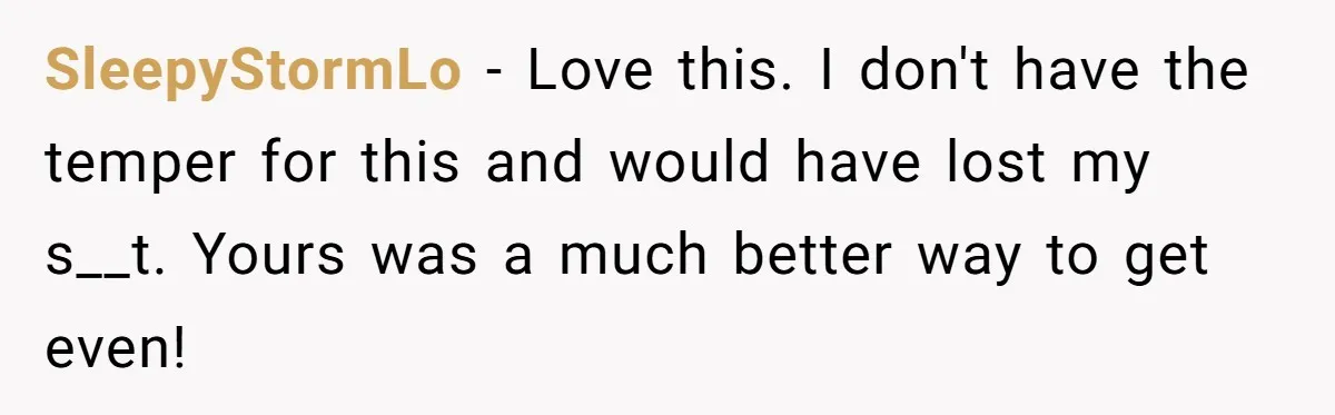 SleepyStormLo − Love this. I don't have the temper for this and would have lost my s__t. Yours was a much better way to get even!