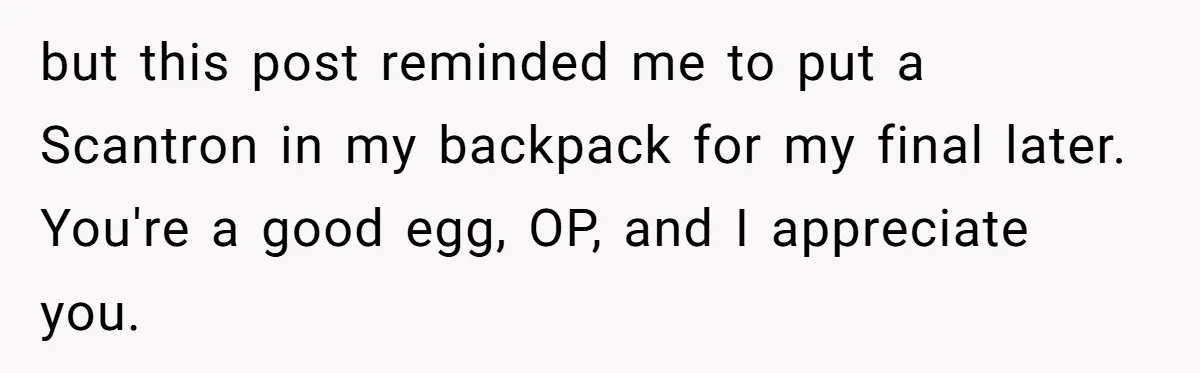 but this post reminded me to put a Scantron in my backpack for my final later. You're a good egg, OP, and I appreciate you.