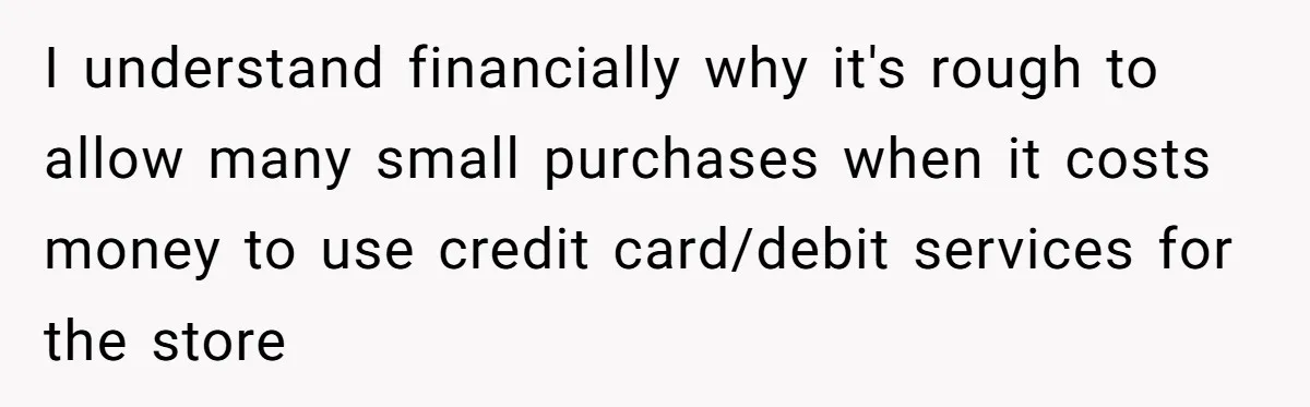 I understand financially why it's rough to allow many small purchases when it costs money to use credit card/debit services for the store