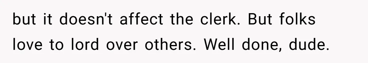 but it doesn't affect the clerk. But folks love to lord over others. Well done, dude.