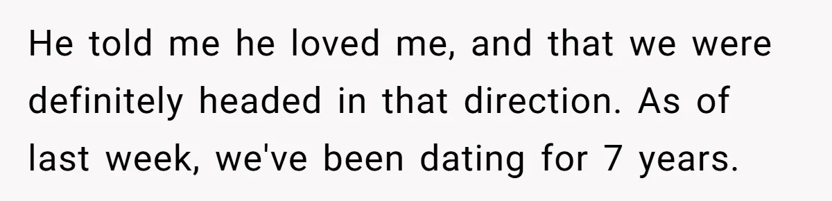 He told me he loved me, and that we were definitely headed in that direction. As of last week, we've been dating for 7 years.