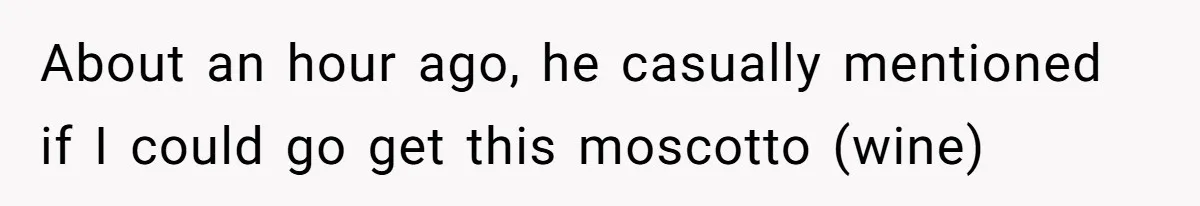 About an hour ago, he casually mentioned if I could go get this moscotto (wine)