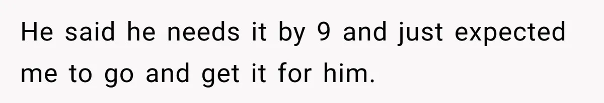 He said he needs it by 9 and just expected me to go and get it for him.