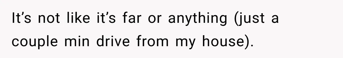 It’s not like it’s far or anything (just a couple min drive from my house).
